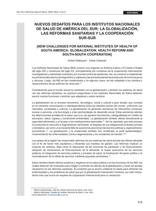 419
Rev Peru Med Exp Salud Publica. 2009; 26(4): 419-21. editorial
NUEVOS DESAFÍOS PARA LOS INSTITUTOS NACIONALES
DE SALUD DE AMÉRICA DEL SUR: LA GLOBALIZACIÓN,
LAS REFORMAS SANITARIAS Y LA COOPERACIÓN
SUR-SUR
[NEW CHALLENGES FOR NATIONAL INSTITUTES OF HEALTH OF
SOUTH AMERICA: GLOBALIZATION, HEALTH REFORM AND
SOUTH-SOUTH COOPERATION]
Aníbal Velásquez1
, César Cabezas2
Los Institutos Nacionales de Salud (INS) tuvieron sus orígenes en América Latina y El Caribe a finales
del siglo XIX y comienzos del siglo XX, principalmente por iniciativas de la cooperación internacional,
investigadores y salubristas motivados por la lucha contra las epidemias. Así, se comenzó a implementar
los primeros laboratorios de diagnóstico y vigilancia y las primeras plantas de producción de inmunosueros
y vacunas. Luego, los INS se han modernizado y, en algunos casos, se han adaptado a los cambios y
requerimientos de las políticas de cada país (1)
.
Considerando que el mundo actual ha cambiado con la globalización y también los sistemas de salud
con las reformas sanitarias, es oportuno preguntarse si los Institutos Nacionales de Salud deberían
asumir nuevas funciones o tendrían que adaptarse a estos cambios.
La globalización es un proceso económico, tecnológico, social y cultural a gran escala, que consiste
en la creciente comunicación e interdependencia entre los distintos países del mundo, unificando sus
mercados, sociedades y culturas. La globalización ha generado asimetrías de intercambio comercial,
acceso a servicios, a la tecnología y a las oportunidades de desarrollo social. Estas asimetrías afectan
los determinantes sociales de la salud, que a su vez generan las brechas y desigualdades en niveles de
educación, salud, ingreso y condiciones ambientales. La globalización también afecta directamente la
seguridad alimentaria y el acceso a los medicamentos esenciales (2)
. Se ha reportado que este proceso
ha producido la reducción y fragmentación del Estado, el traspaso de sus obligaciones al ámbito privado
o doméstico, así como una creciente falta de autonomía para tomar decisiones políticas y, especialmente,
económicas (3)
. La globalización y la modernidad también han modificado el perfil epidemiológico,
incrementando las enfermedades crónico-degenerativas y los accidentes de tránsito (4-6)
.
Los países de la región han emprendido reformas de sus sistemas de salud durante las últimas décadas
con el fin de hacer más equitativos y eficientes sus modelos de gestión. Las reformas implican un
conjunto de cambios, tales como la separación de las funciones de prestación y de financiamiento,
adopción de mecanismos de financiamiento de la demanda, la mayor autonomía de los servicios
públicos, la integración de servicios públicos y privados de salud, la focalización del gasto público y la
racionalización de la oferta de servicios mediante paquetes priorizados (7)
.
Estos cambios tienen efectos positivos y negativos en la salud pública y en las funciones de los INS, los
cuales deberían ser evaluados para mitigar o controlar los efectos de la globalización y hacer los ajustes
necesarios en las reformas sanitarias. Es evidente que la acción unilateral no basta para enfrentar las
enfermedades y los problemas de salud que por la globalización trascienden fronteras, por este motivo,
ahora más que nunca se requiere de cooperación internacional para su resolución.
1
	 Médico epidemiólogo, Jefe del Instituto Nacional de Salud. Lima, Perú.
2
	 Médico infectólogo, Subjefe del Instituto Nacional de Salud. Lima, Perú.
Correo electrónico: avelasquez@ins.gob.pe
 