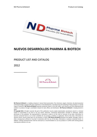 ND Pharma & Biotech                                                                                 Product List-Catalog




NUEVOS DESARROLLOS PHARMA & BIOTECH

PRODUCT LIST AND CATALOG
2012
_________




ND Pharma & Biotech is a leading company in natural food preservation, fine chemicals, organic chemistry, bio-pharmaceutical
and biotechnology company with years experience in the development, manufacturing and marketing of these products in a broad
range of industries. ND Pharma & Biotech operates production plants in the USA, Spain, Latin America and China (Mainland) and
markets its products through a worldwide network of sales offices and distributors. ND Pharma & Biotech is headquartered in
Spain.
© Copyright 2011. All rights reserved. No part of this publication may be copied, downloaded, reproduced, stored in a retrieval
system or transmitted in any form or by any means, electronic, mechanical photocopied, recorded or otherwise, without
permission of the publisher. No representation or warranty is made as to the truth or accuracy of any data, information or
opinions contained herein or as to their suitability for any purpose, condition or application. None of the data, information or
opinions herein may be relied upon for any purpose or reason. ND Pharma & Biotech disclaims any liability, damages, losses or
other consequences suffered or incurred in connection with the use of the data, information or opinions contained herein. In
addition, nothing contained herein shall be construed as a recommendation to use any products in conflict with existing patents
covering any material or its use.



                                                                                                                              1
 