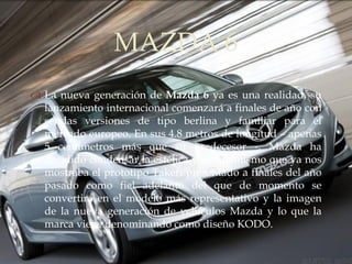 MAZDA 6
                  
 La nueva generación de Mazda 6 ya es una realidad, su
  lanzamiento internacional comenzará a finales de año con
  sendas versiones de tipo berlina y familiar para el
  mercado europeo. En sus 4.8 metros de longitud – apenas
  5 centímetros más que su predecesor -, Mazda ha
  decidido condensar la estética y el dinamismo que ya nos
  mostraba el prototipo Takeri presentado a finales del año
  pasado como fiel adelanto del que de momento se
  convertirá en el modelo más representativo y la imagen
  de la nueva generación de vehículos Mazda y lo que la
  marca viene denominando como diseño KODO.
 