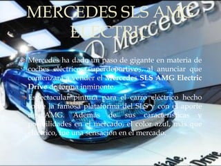 MERCEDES SLS AMG
      ELECTRIC
         
 Mercedes ha dado un paso de gigante en materia de
  coches eléctricos superdeportivos, al anunciar que
  comenzará a vender el Mercedes SLS AMG Electric
  Drive de forma inminente.
 Espectacular pintura para el carro eléctrico hecho
  sobre la famosa plataforma del SLS y con el aporte
  de AMG. Además de sus características y
  posibilidades en el mercado, el color azul, más que
  eléctrico, fue una sensación en el mercado.
 