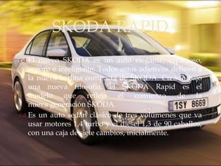 SKODA RAPID
              
 El nuevo SKODA es un auto elegante, espacioso,
  seguro e inteligente. Todos estos adjetivos definen a
  la nueva berlina compacta de ŠKODA. Creado bajo
  una nueva filosofía, el ŠKODA Rapid es el
  modelo que refleja el comienzo de la
  nueva generación ŠKODA.
 Es un auto sedán clásico de tres volúmenes que va
  usar motores 1,4 turbo y el diésel 1,3 de 90 caballos,
  con una caja de siete cambios, inicialmente.
 