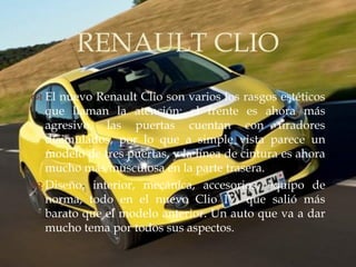 RENAULT CLIO
             
 El nuevo Renault Clio son varios los rasgos estéticos
  que llaman la atención: el frente es ahora más
  agresivo, las puertas cuentan con tiradores
  disimulados, por lo que a simple vista parece un
  modelo de tres puertas, y la línea de cintura es ahora
  mucho más musculosa en la parte trasera.
 Diseño, interior, mecánica, accesorios, equipo de
  norma, todo en el nuevo Clio IV, que salió más
  barato que el modelo anterior. Un auto que va a dar
  mucho tema por todos sus aspectos.
 