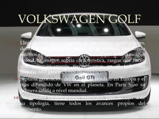VOLKSWAGEN GOLF
       
 Llega con la misma esencia de las últimas generaciones,
  debidamente puesto a punto en su estética heredando
  muchos rasgos de la línea introducida por el Volkswagen
  Polo. Una imagen sobria característica, rasgos que hacen
  que automáticamente reconozcamos en él toda una
  historia de 7 generaciones de compactos.
 Séptima generación del carro más vendido en Europa y el
  más difundido de VW en el planeta. En París hizo su
  primera salida a nivel mundial.
 Sin grandes modificaciones exteriores, para no salirse de
  su tipología, tiene todos los avances propios del
  momento.
 