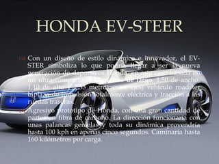 HONDA EV-STEER
          
 Con un diseño de estilo dinámico e innovador, el EV-
  STER simboliza lo que podría llegar a ser la nueva
  generación de deportivos Honda, en este caso basada en
  un ultra compacto (3,57 metros de largo, 1,50 de ancho,
  1,10 de alto y 2,33 metros entre ejes) vehículo roadster
  biplaza de impulsión totalmente eléctrica y tracción a las
  ruedas traseras.
 Agresivo prototipo de Honda, con una gran cantidad de
  partes en fibra de carbono. La dirección funcionaría con
  unas palancas gemelas y toda su dinámica provendría
  hasta 100 kph en apenas cinco segundos. Caminaría hasta
  160 kilómetros por carga.
 