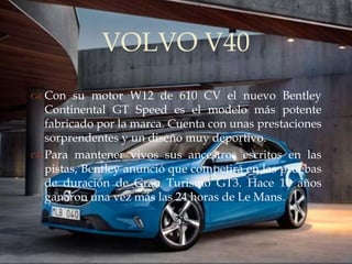 VOLVO V40
                
 Con su motor W12 de 610 CV el nuevo Bentley
  Continental GT Speed es el modelo más potente
  fabricado por la marca. Cuenta con unas prestaciones
  sorprendentes y un diseño muy deportivo.
 Para mantener vivos sus ancestros escritos en las
  pistas, Bentley anunció que competirá en las pruebas
  de duración de Gran Turismo GT3. Hace 10 años
  ganaron una vez más las 24 horas de Le Mans.
 