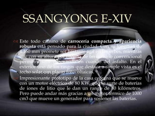 SSANGYONG E-XIV
          
 Este todo camino de carrocería compacta y apariencia
  robusta está pensado para la ciudad. Con su longitud de
  4.160 mm promete ser bastante ágil en las urbes, mientras
  que con su altura por encima de un turismo convencional
  permitirá salir de cuando en cuando del asfalto. En el
  exterior uno de los rasgos que destaca a simple vista es el
  techo solar con placas fotovoltaicas.
 Impresionante prototipo de la casa coreana que se mueve
  con un motor eléctrico de 80 KW, que se surte de baterías
  de iones de litio que le dan un rango de 80 kilómetros.
  Pero puede andar más gracias a un motor térmico de 1000
  cm3 que mueve un generador para sostener las baterías.
 