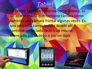Tablet
• La Tablet, también conocida como Tableta, es
un aparato táctil que contiene cámara como
también una cámara frontal algunas veces. Es
una pequeña computadora donde allí
contiene un teclado táctil y un mouse
manejado por el dedo o por un lápiz.
 