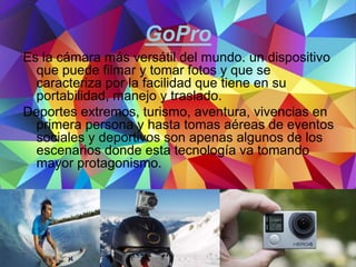 GoPro
Es la cámara más versátil del mundo. un dispositivo
que puede filmar y tomar fotos y que se
caracteriza por la facilidad que tiene en su
portabilidad, manejo y traslado.
Deportes extremos, turismo, aventura, vivencias en
primera persona y hasta tomas aéreas de eventos
sociales y deportivos son apenas algunos de los
escenarios donde esta tecnología va tomando
mayor protagonismo.
 