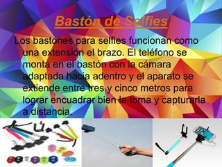 Bastón de Selfies
Los bastones para selfies funcionan como
una extensión el brazo. El teléfono se
monta en el bastón con la cámara
adaptada hacia adentro y el aparato se
extiende entre tres y cinco metros para
lograr encuadrar bien la toma y capturarla
a distancia.
 