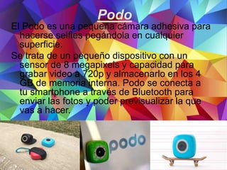 Podo
El Podo es una pequeña cámara adhesiva para
hacerse selfies pegándola en cualquier
superficie.
Se trata de un pequeño dispositivo con un
sensor de 8 megapixels y capacidad para
grabar video a 720p y almacenarlo en los 4
GB de memoria interna. Podo se conecta a
tu smartphone a través de Bluetooth para
enviar las fotos y poder previsualizar la que
vas a hacer.
 