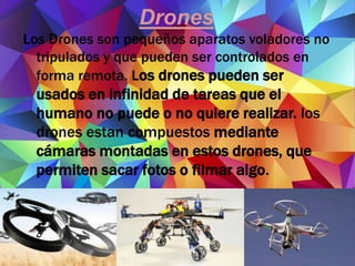 Drones
Los Drones son pequeños aparatos voladores no
tripulados y que pueden ser controlados en
forma remota. Los drones pueden ser
usados en infinidad de tareas que el
humano no puede o no quiere realizar. los
drones estan compuestos mediante
cámaras montadas en estos drones, que
permiten sacar fotos o filmar algo.
 