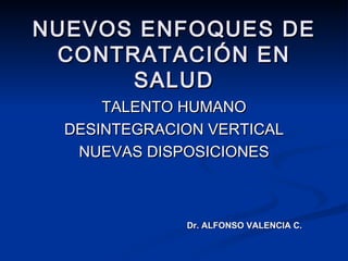 NUEVOS ENFOQUES DE CONTRATACIÓN EN SALUD TALENTO HUMANO DESINTEGRACION VERTICAL NUEVAS DISPOSICIONES Dr. ALFONSO VALENCIA C. 