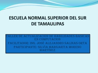 ESCUELA NORMAL SUPERIOR DEL SUR DE TAMAULIPAS TALLER DE ACTUALIZACION DE HABILIDADES BASICAS EN COMPUTACION Facilitador: Ing. José Alejandro salinas Orta Participante: Silvia margarita moreno Martínez 