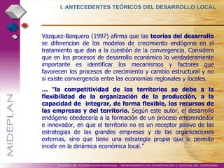 Vazquez-Barquero (1997) afirma que las  teorías del desarrollo  se diferencian de los modelos de crecimiento endógeno en el tratamiento que dan a la cuestión de la convergencia. Considera que en los procesos de desarrollo económico lo verdaderamente importante es identificar los mecanismos y factores que favorecen los procesos de crecimiento y cambio estructural y no si existe convergencia entre las economías regionales y locales.  … “ la competitividad de los territorios se debe a la flexibilidad de la organización de la producción, a la capacidad de  integrar, de forma flexible, los recursos de las empresas y del territorio.  Según este autor, el desarrollo endógeno obedecería a la formación de un proceso emprendedor e innovador, en que el territorio no es un receptor pasivo de las estrategias de las grandes empresas y de las organizaciones externas, sino que tiene una estrategia propia que le permite incidir en la dinámica económica local.” I. ANTECEDENTES TEÓRICOS DEL DESARROLLO LOCAL  