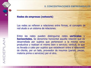 II. CONCENTRACIONES EMPRESARIALES Redes de empresas (network) Las redes se refieren a relaciones entre firmas, el concepto de red alude a un sistema de   relaciones. .  Entre las redes pueden distinguirse redes  verticales  y  horizontales.  Se denomina horizontal aquella relación que es desarrollada por sujetos que pertenecen a la misma rama productiva y realizan el mismo bien o servicio; vertical, la que es llevada a cabo por sujetos que establecen entre sí relaciones de cliente, por un lado, proveedor de insumos (partes, piezas, materia prima o servicios) por el otro.   