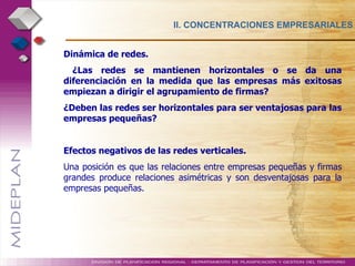 II. CONCENTRACIONES EMPRESARIALES Dinámica de redes.   ¿Las redes se mantienen horizontales o se da una diferenciación en la medida que las empresas más exitosas empiezan a dirigir el agrupamiento de firmas?  ¿Deben las redes ser horizontales para ser ventajosas para las empresas pequeñas?  Efectos negativos de las redes verticales. Una posición es que las relaciones entre empresas pequeñas y firmas grandes produce relaciones asimétricas y son desventajosas para la empresas pequeñas. 