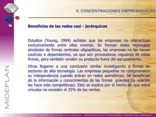II. CONCENTRACIONES EMPRESARIALES Beneficios de las redes casi - jerárquicas  Estudios (Young, 1994) señalan que las empresas no interactúan exclusivamente entre ellas mismas. Se forman redes regionales alrededor de firmas centrales oligopólicas, las empresas no las tienen cautivas o dependientes, ya que son proveedoras regulares de estas firmas, pero también venden su producto fuera del agrupamiento. Otros llegaron a una conclusión similar investigando a firmas en sectores de alta tecnología. Las empresas pequeñas no comprometen su independencia cuando entran en redes asimétricas. Se benefician de la información y conocimientos de las firmas  grandes (la relación las hace más competitivas). Esto se explica por el hecho de que estos vínculos no exceden el 25% de las ventas. 