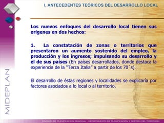 Los nuevos enfoques del desarrollo local tienen sus orígenes en dos hechos: 1.  La constatación de zonas o territorios que presentaron un aumento sostenido del empleo, la producción y los ingresos; impulsando su desarrollo y el de sus países  (En países desarrollados, donde destaca la experiencia de la “Terza Italia” a partir de los 70´s). El desarrollo de éstas regiones y localidades se explicaría por factores asociados a lo local o al territorio. I. ANTECEDENTES TEÓRICOS DEL DESARROLLO LOCAL  