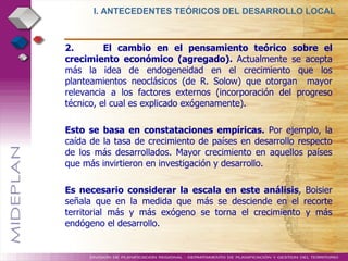 2.  El cambio en el pensamiento teórico sobre el crecimiento económico (agregado).  Actualmente se acepta más la idea de endogeneidad en el crecimiento que los planteamientos neoclásicos (de R. Solow) que otorgan  mayor relevancia a los factores externos (incorporación del progreso técnico, el cual es explicado exógenamente). Esto se basa en constataciones empíricas.  Por ejemplo, la caída de la tasa de crecimiento de países en desarrollo respecto de los más desarrollados. Mayor crecimiento en aquellos países que más invirtieron en investigación y desarrollo. Es necesario considerar la escala en este análisis , Boisier señala que en la medida que más se desciende en el recorte territorial más y más exógeno se torna el crecimiento y más endógeno el desarrollo. I. ANTECEDENTES TEÓRICOS DEL DESARROLLO LOCAL  