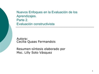 Nuevos Enfoques en la Evaluación de los Aprendizajes. Parte 2.  Evaluación constructivista Autora: Cecilia Quaas Fermandois  Resumen-síntesis elaborado por  Msc. Lilly Soto Vásquez 