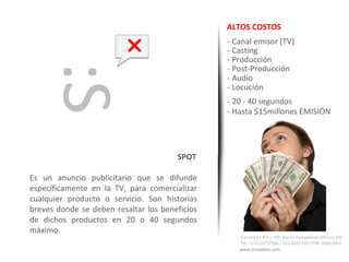 ALTOS COSTOS

                                               - Canal emisor (TV)
                                                - Casting
   :S                                           - Producción
                                                - Post-Producción
                                                - Audio
                                                - Locución
                                                - 20 - 40 segundos
                                                - Hasta $15millones EMISIÓN




                                       SPOT

Es un anuncio publicitario que se difunde
específicamente en la TV, para comercializar
cualquier producto o servicio. Son historias
breves donde se deben resaltar los beneficios
de dichos productos en 20 o 40 segundos
máximo.
                                                   Carrera 61 # 3 – 109. Barrio Pampalinda Oficina 203
                                                   Tel: +57(2)3732966 / 321 8107330 / PIN: 26B33AC6
                                                   www.prowebto.com
 