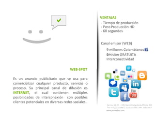 VENTAJAS
                                                   - Tiempo de producción
    :)                                              - Post-Producción HD
                                                    - 60 segundos


                                                    Canal emisor (WEB)
                                                       9 millones Colombianos
                                                       en
                                                       Emisión GRATUITA
                                                       Interconectividad

                                     WEB-SPOT

Es un anuncio publicitario que se usa para
comercializar cualquier producto, servicio o
proceso. Su principal canal de difusión es
INTERNET, el cual contienen múltiples
posibilidades de interconexión con posibles
clientes potenciales en diversas redes sociales .
                                                       Carrera 61 # 3 – 109. Barrio Pampalinda Oficina 203
                                                       Tel: +57(2)3732966 / 321 8107330 / PIN: 26B33AC6
                                                       www.prowebto.com
 