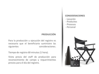 CONSIDERACIONES
                                                 - Locación
                                                 - Productos
                                                 - Procesos
                                                 - Personal

                                PRODUCCIÓN

Para la producción u ejecución del registro es
necesario que el beneficiario suministre las
siguientes                   consideraciones.

Tiempo de registro 60 minutos (1 hora).
Visita previa del staff de producción para
reconocimiento de campo y requerimientos
previos para el día del registro.
 