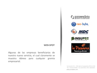 consultoría en comunicación audiovisual




                                  WEB-SPOT


Algunas de las empresas beneficiarias de                 Todos los derechos de autor de LA PIZARRA, pizzería y


nuestro nuevo servicio, el cual claramente se
                                                         cafetería pertenecen a videopymes chile




muestra idóneo para cualquier gremio
empresarial.
                                                Carrera 61 # 3 – 109. Barrio Pampalinda Oficina 203
                                                Tel: +57(2)3732966 / 321 8107330 / PIN: 26B33AC6
                                                www.prowebto.com
 