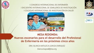 MESA REDONDA:
Nuevos escenarios para el desarrollo del Profesional
de Enfermería en los próximos cinco años
I CONGRESO INTERNACIONAL DE ENFERMERÍA
I ENCUENTRO INTERNACIONAL DE SEMILLEROS DE INVESTIGACIÓN
I COLOQUIO INTERNACIONAL DE INVESTIGACIÓN EN SALUD
DRA. BLANCA KATIUZCA LOAYZA ENRIQUEZ
blanca.loayza@jbisa.org
 