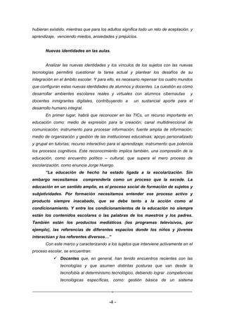 hubieran existido, mientras que para los adultos significa todo un reto de aceptación, y
aprendizaje, venciendo miedos, ansiedades y prejuicios.


       Nuevas identidades en las aulas.


       Analizar las nuevas identidades y los vínculos de los sujetos con las nuevas
tecnologías permitirá cuestionar la tarea actual y plantear los desafíos de su
integración en el ámbito escolar. Y para ello, es necesario repensar los cuatro mundos
que configuran estas nuevas identidades de alumnos y docentes. La cuestión es cómo
desarrollar ambientes escolares reales y virtuales con alumnos cibernautas            y
docentes inmigrantes digitales, contribuyendo a        un sustancial aporte para el
desarrollo humano integral.
       En primer lugar, habrá que reconocer en las TICs, un recurso importante en
educación como: medio de expresión para la creación; canal multidireccional de
comunicación; instrumento para procesar información; fuente amplia de información;
medio de organización y gestión de las instituciones educativas; apoyo personalizado
y grupal en tutorías; recurso interactivo para el aprendizaje; instrumento que potencia
los procesos cognitivos. Este reconocimiento implica también, una compresión de la
educación, como encuentro político – cultural, que supera el mero proceso de
escolarización, como enuncia Jorge Huergo.
       “La educación de hecho ha estado ligada a la escolarización. Sin
embargo necesitamos           comprenderla como un proceso que la excede. La
educación en un sentido amplio, es el proceso social de formación de sujetos y
subjetividades. Por formación necesitamos entender ese proceso activo y
producto siempre inacabado, que se debe tanto a la acción como al
condicionamiento. Y entre los condicionamientos de la educación no siempre
están los contenidos escolares o las palabras de los maestros y los padres.
También están los productos mediáticos (los programas televisivos, por
ejemplo), las referencias de diferentes espacios donde los niños y jóvenes
interactúan y los referentes diversos…”
       Con este marco y caracterizando a los sujetos que interviene activamente en el
proceso escolar, se encuentran:
            Docentes que, en general, han tenido encuentros recientes con las
               tecnologías y que asumen distintas posturas que van desde la
               tecnofobia al determinismo tecnológico, debiendo lograr competencias
               tecnológicas específicas, como: gestión básica de un sistema

                                           -

                                          -4 -
 