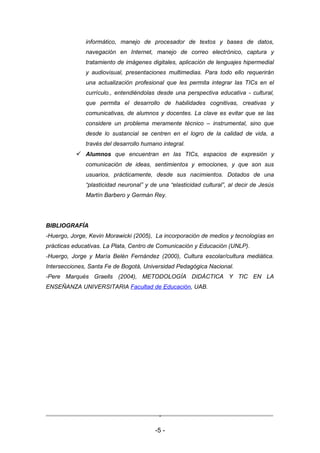 informático, manejo de procesador de textos y bases de datos,
              navegación en Internet, manejo de correo electrónico, captura y
              tratamiento de imágenes digitales, aplicación de lenguajes hipermedial
              y audiovisual, presentaciones multimedias. Para todo ello requerirán
              una actualización profesional que les permita integrar las TICs en el
              currículo., entendiéndolas desde una perspectiva educativa - cultural,
              que permita el desarrollo de habilidades cognitivas, creativas y
              comunicativas, de alumnos y docentes. La clave es evitar que se las
              considere un problema meramente técnico – instrumental, sino que
              desde lo sustancial se centren en el logro de la calidad de vida, a
              través del desarrollo humano integral.
            Alumnos que encuentran en las TICs, espacios de expresión y
              comunicación de ideas, sentimientos y emociones, y que son sus
              usuarios, prácticamente, desde sus nacimientos. Dotados de una
              “plasticidad neuronal” y de una “elasticidad cultural”, al decir de Jesús
              Martín Barbero y Germán Rey.




BIBLIOGRAFÍA
-Huergo, Jorge, Kevin Morawicki (2005), La incorporación de medios y tecnologías en
prácticas educativas. La Plata, Centro de Comunicación y Educación (UNLP).
-Huergo, Jorge y María Belén Fernández (2000), Cultura escolar/cultura mediática.
Intersecciones, Santa Fe de Bogotá, Universidad Pedagógica Nacional.
-Pere Marquès Graells (2004), METODOLOGÍA DIDÁCTICA Y TIC EN LA
ENSEÑANZA UNIVERSITARIA Facultad de Educación, UAB.




                                          -

                                         -5 -
 