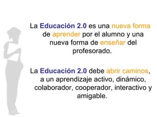 La  Educación 2.0  es una  nueva forma  de  aprender  por el alumno y una nueva forma de  enseñar  del profesorado.  La  Educación 2.0  debe  abrir caminos , a un aprendizaje activo, dinámico, colaborador, cooperador, interactivo y amigable.  