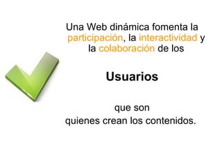 Una Web dinámica fomenta la  participación , la  interactividad  y la  colaboración  de los Usuarios que son quienes crean los contenidos.  