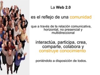 La  Web 2.0   es el reflejo de una  comunidad   que a través de la relación comunicativa, horizontal, no presencial y multidireccional interactúa, participa, crea, comparte, colabora y  construye conocimiento   poniéndolo a disposición de todos. 