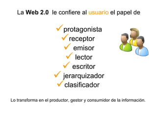 La  Web 2.0   le confiere al  usuario  el papel de protagonista receptor  emisor lector escritor jerarquizador clasificador   Lo transforma en el productor, gestor y consumidor de la información.  