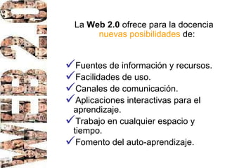 La  Web 2.0  ofrece para la docencia  nuevas posibilidades  de:  Fuentes de información y recursos.  Facilidades de uso. Canales de comunicación. Aplicaciones interactivas para el aprendizaje. Trabajo en cualquier espacio y tiempo. Fomento del auto-aprendizaje.  
