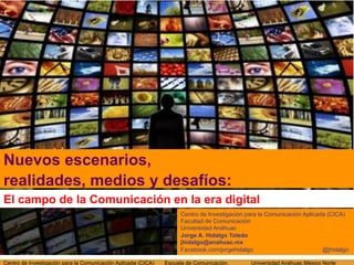 Nuevos escenarios,
realidades, medios y desafíos:
El campo de la Comunicación en la era digital
                                                                    Centro de Investigación para la Comunicación Aplicada (CICA)
                                                                    Facultad de Comunicación
                                                                    Universidad Anáhuac
                                                                    Jorge A. Hidalgo Toledo
                                                                    jhidalgo@anahuac.mx
                                                                    Facebook.com/jorgehidalgo                           @jhidalgo

Centro de Investigación para la Comunicación Aplicada (CICA)   Escuela de Comunicación.      Universidad Anáhuac México Norte
 