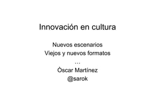 Innovación en cultura
Nuevos escenarios
Viejos y nuevos formatos
…
Òscar Martínez
@sarok
 