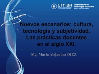 Nuevos escenarios: cultura, 
tecnología y subjetividad. 
Las prácticas docentes 
en el siglo XXI. 
Mg. María Alejandra DIEZ 
 