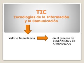 TIC
Tecnologías de la Información
y la Comunicación
Valor e Importancia en el proceso de
ENSEÑANZA y de
APRENDIZAJE
 