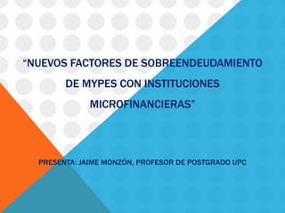 “NUEVOS FACTORES DE SOBREENDEUDAMIENTO DE MYPES CON INSTITUCIONES MICROFINANCIERAS” PRESENTA: JAIME MONZÓN, PROFESOR DE POSTGRADO UPC  
