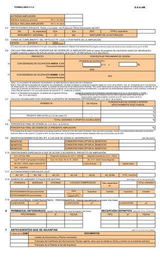 FORMULARIO 2-1.2. S.A.A.AM.
ACTIVIDAD AMPLIACIÓN
ESCALA PERMISO(S) ANTERIOR ART 2.1.36. OGUC
ESCALA INCLUÍDA AMPLIACIÓN ART 2.1.36. OGUC
5.4 PROTECCIONES OFICIALES: Predio o Inmueble con Protección Oficial (información del CIP).
NO SÍ, especificar ZCH ICH ZOIT
ZT MH
5.5 FORMA DE CUMPLIMIENTO DEL ARTÍCULO 70° LGUC (*) POR PARTE DE LA AMPLIACIÓN
CESIÓN APORTE OTRO
ESPECIFICAR;
(*) SÓLO EN CASO DE ANTEPROYECTOS QUE CONLLEVEN CRECIMIENTO URBANO POR DENSIFICACIÓN (exigible conforme a plazos del Artículo primero transitorio de la Ley N° 20.958)
5.6 CÁLCULO PRELIMINAR DEL PORCENTAJE DE CESIÓN DE LA AMPLIACIÓN (sólo en casos de proyectos de crecimiento urbano por densificación)
Exigible conforme a plazos del Artículo primero transitorio de la Ley N° 20.958 (artículo 2.2.5. Bis OGUC)
(DENSIDAD DE OCUPACIÓN )
(a)
X 11 = %
2000
(b)
Nota 3: La Densidad de Ocupación, se obtiene de la siguiente fórmula :
(Art. 2.2.5. Bis OGUC)
5.7 CÁLCULO ACUMULADO CON CESIONES O APORTES DE PERMISO(S) ANTERIOR(ES) (Art. 2.2.5. Bis C. de la OGUC)
DE FECHA
-
(c)
5.8 PORCENTAJE FINAL DE CESIÓN (Art. 2.2.5. Bis C. de la OGUC)
5.9 INCENTIVOS NORMATIVOS DEL IPT, A LOS QUE SE ACOGE EL ANTEPROYECTO (Art.184 LGUC)
BENEFICIO
BENEFICIO
BENEFICIO
5.10 DISPOSICIONES ESPECIALES A QUE SE ACOGE O ACOGERÁ EL PROYECTO DE AMPLIACIÓN
(VyU) de fecha vigente hasta
5.11 AUTORIZACIONES ESPECIALES LGUC
Art. 121 Art. 122 Art.123 Art.124 Art.55 Art. 59 Bis OTRO , Especificar
5.12 NÚMERO DE UNIDADES TOTALES POR DESTINO Art 6° letra L- D.S. N° 167 de 2016 MTT
VIVIENDAS BODEGAS OFICINAS TOTAL UNIDADES
ESTACIONAMIENTOS para automóviles Especificar Cantidad Especificar Cantidad
ESTACIONAMIENTOS para bicicletas
5.13 CLASIFICACIÓN(ES) CONSTRUCCIÓN(ES) PREDOMINANTE(S). Adjunte hoja adicional si requiere más líneas
CLASIFICACIÓN m2
CLASIFICACIÓN m2
CLASIFICACIÓN m2
6 PERMISO(S) ANTERIOR(ES) (agregar hoja adicional en caso de requerir más líneas) RECEPCIÓN DEFINITIVA (INDICAR TOTAL O PARCIAL)
N° FECHA TIPO N° FECHA
7 ANTECEDENTES QUE SE ADJUNTAN (ART. 5.1.5./1.2.2./1.4.2. OGUC)
a llenar por la DOM
Listado de Documentos y Planos numerados
Fotocopia del Certificado de Informaciones Previas vigente, salvo que se señale su fecha y número en la presente solicitud
Fotocopia de la Patente al dia del Arquitecto
CON DENSIDAD DE OCUPACIÓN HASTA 8.000
Personas/Hectárea
CON DENSIDAD DE OCUPACIÓN SOBRE 8.000
Personas/Hectárea
44%
Nota 2: Para calcular la Densidad de Ocupación de la Ampliación, se debe considerar la carga de ocupación (según art. 4.2.4. de la OGUC) que se incrementa en el o los terrenos
PORCENTAJE FINAL DE CESIÓN DE LA PRESENTE AMPLIACIÓN %
El porcentaje final de cesión corresponderá al porcentaje preliminar (letras (a) o (b)) del cuadro 5.6 anterior, salvo que dicho porcentaje, sumado a los efectivamente efectuados en permisos
anteriores (letra (c) del cuadro 5.7) supere el 44%. En este último caso, el porcentaje preliminar deberá rebajarse hasta que el acumulado sea de 44%.
PORCENTAJES DE CESIÓN O APORTE
EFECTIVAMENTE EFECTUADOS
%
%
%
D.F.L-N°2 de 1959 Proyección Sombras Art. 2.6.11. OGUC Segunda Vivienda Art. 6.2.4. OGUC
OTRO; especificar
MONUMENTO NACIONAL:
Art. 6.6.1. OGUC, según resolución N°
(Carga de ocupación de la Ampliación calculada según el art. 4.2.4. de la OGUC) x 10.000
Superficie del terreno (que considera el terreno más la superficie exterior hasta el eje del
espacio público adyacente existente o previsto en el IPT hasta un máximo de 30 m)
Otro; especificar
N°
SANTUARIO DE LA NATURALEZA
CONDICIÓN PARA OPTAR AL BENEFICIO:
%
PERMISO N°
PRESENTE AMPLIACIÓN (a) o (b) del cuadro 5.6
TOTAL CESIONES O APORTES ACUMULADOS
Otros
Estacionamientos
exigidos (IPT):
PORCENTAJE PRELIMINAR DE CESIÓN
DOCUMENTOS
Ley Nº 19.537 Copropiedad Inmobiliaria Art. 2.4.1. OGUC Inciso Segundo
TIPO PERMISO
Otro ; especificar
Conj. Viv. Econ. Art. 6.1.8. OGUC
CONDICIÓN PARA OPTAR AL BENEFICIO:
CONDICIÓN PARA OPTAR AL BENEFICIO:
LOCALES COMERCIALES
PROYECTO
del anteproyecto, sin considerar en el cálculo, la cantidad de personas de las edificaciones recibidas. Sólo podrá descontarse la carga de ocupación de edificaciones a demoler, en los
casos que el permiso de demolición se solicite en forma conjunta con la solicitud de permiso de edificación, y se adjunten los antecedentes respectivos a dicha solicitud, conforme al
inciso final del artículo 5.1.6. y al inciso tercero del artículo 5.1.4., ambos de la OGUC) .
Nota 1: En el proyecto de edificación de Ampliación, se debe efectuar el cálculo solo de la Ampliación.
 
