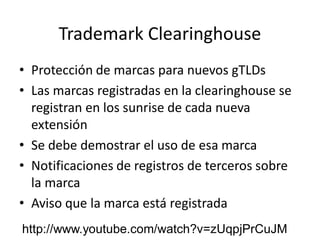 Trademark Clearinghouse
• Protección de marcas para nuevos gTLDs
• Las marcas registradas en la clearinghouse se
registran en los sunrise de cada nueva
extensión
• Se debe demostrar el uso de esa marca
• Notificaciones de registros de terceros sobre
la marca
• Aviso que la marca está registrada
http://www.youtube.com/watch?v=zUqpjPrCuJM
 