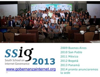 25
2009 Buenos Aires
2010 San Pablo
2011 México
2012 Bogotá
2013 Panamá
2014 pronto anunciaremos
la sede
www.gobernanzainternet.org
 