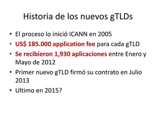 Historia de los nuevos gTLDs
• El proceso lo inició ICANN en 2005
• US$ 185.000 application fee para cada gTLD
• Se recibieron 1,930 aplicaciones entre Enero y
Mayo de 2012
• Primer nuevo gTLD firmó su contrato en Julio
2013
• Ultimo en 2015?
 