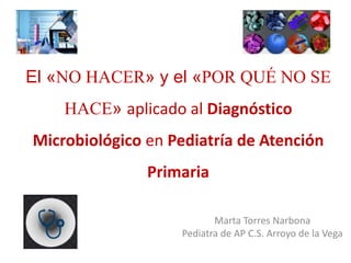 El «NO HACER» y el «POR QUÉ NO SE
HACE» aplicado al Diagnóstico
Microbiológico en Pediatría de Atención
Primaria
Marta Torres Narbona
Pediatra de AP C.S. Arroyo de la Vega
 