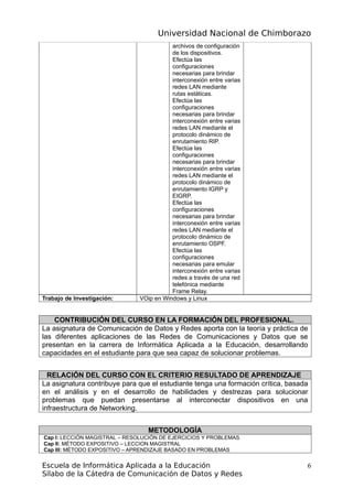 Universidad Nacional de Chimborazo
archivos de configuración
de los dispositivos.
Efectúa las
configuraciones
necesarias para brindar
interconexión entre varias
redes LAN mediante
rutas estáticas.
Efectúa las
configuraciones
necesarias para brindar
interconexión entre varias
redes LAN mediante el
protocolo dinámico de
enrutamiento RIP.
Efectúa las
configuraciones
necesarias para brindar
interconexión entre varias
redes LAN mediante el
protocolo dinámico de
enrutamiento IGRP y
EIGRP.
Efectúa las
configuraciones
necesarias para brindar
interconexión entre varias
redes LAN mediante el
protocolo dinámico de
enrutamiento OSPF.
Efectúa las
configuraciones
necesarias para emular
interconexión entre varias
redes a través de una red
telefónica mediante
Frame Relay.
Trabajo de Investigación: VOip en Windows y Linux
CONTRIBUCIÓN DEL CURSO EN LA FORMACIÓN DEL PROFESIONAL.
La asignatura de Comunicación de Datos y Redes aporta con la teoría y práctica de
las diferentes aplicaciones de las Redes de Comunicaciones y Datos que se
presentan en la carrera de Informática Aplicada a la Educación, desarrollando
capacidades en el estudiante para que sea capaz de solucionar problemas.
RELACIÓN DEL CURSO CON EL CRITERIO RESULTADO DE APRENDIZAJE
La asignatura contribuye para que el estudiante tenga una formación crítica, basada
en el análisis y en el desarrollo de habilidades y destrezas para solucionar
problemas que puedan presentarse al interconectar dispositivos en una
infraestructura de Networking.
METODOLOGÍA
Cap I: LECCIÓN MAGISTRAL – RESOLUCIÓN DE EJERCICIOS Y PROBLEMAS
Cap II: MÉTODO EXPOSITIVO – LECCION MAGISTRAL
Cap III: MÉTODO EXPOSITIVO – APRENDIZAJE BASADO EN PROBLEMAS
Escuela de Informática Aplicada a la Educación
Sílabo de la Cátedra de Comunicación de Datos y Redes
6
 
