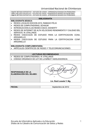 Universidad Nacional de Chimborazo
Cap IV: MÉTODO EXPOSITIVO – ESTUDIO DE CASOS – APRENDIZAJE BASADO EN PROBLEMAS
Cap V: MÉTODO EXPOSITIVO – ESTUDIO DE CASOS - APRENDIZAJE BASADO EN PROBLEMAS
Cap VI: MÉTODO EXPOSITIVO – ESTUDIO DE CASOS - APRENDIZAJE BASADO EN PROBLEMAS
BIBLIOGRAFÍA
BIBLIOGRAFÍA BÁSICA:
• REDES LOCALES EDICION 2010, RABAGO FÉLIX
• REDES DE COMPUTADORAS, SCHAUM
• INTRODUCCION A LAS REDES CISCO, DOHERTY
• REDES DE INTERNET DE ALTA VELOCIDAD RENDIMIENTO Y CALIDAD DEL
SERVICIO, W. STALLINGS
• REDES CISCO:GUÌA DE ESTUDIO PARA LA CERTIFICACION CCNA,
ARIGANELLO
• REDES CISCO:GUÌA DE ESTUDIO PARA LA CERTIFICACION CCNP,
ARIGANELLO
BIBLIOGRAFÍA COMPLEMENTARIA:
• ARTÍCULOS CIENTÍFICOS DE REDES Y TELECOMUNICACIONES
LECTURAS RECOMENDADAS
• REDES DE COMPUTADORES, W. STALLINGS
• CÓDIGO ORGÁNICO DE LEY DE LA NIÑEZ Y ADOLESCENCIA
RESPONSABLE DE LA
ELABORACIÓN DEL SÍLABO:
Lic. Raúl Lozada Y. Mg.
FECHA: Septiembre de 2012
Escuela de Informática Aplicada a la Educación
Sílabo de la Cátedra de Comunicación de Datos y Redes
7
 