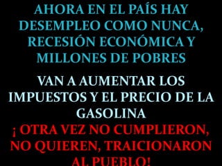 AHORA EN EL PAÍS HAY DESEMPLEO COMO NUNCA, RECESIÓN ECONÓMICA Y MILLONES DE POBRESVAN A AUMENTAR LOS IMPUESTOS Y EL PRECIO DE LA GASOLINA¡ OTRA VEZ NO CUMPLIERON, NO QUIEREN, TRAICIONARON AL PUEBLO!
