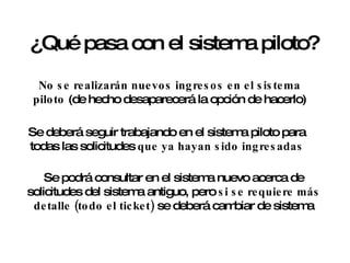 ¿Qué pasa con el sistema piloto? No se realizarán nuevos ingresos en el sistema piloto  (de hecho desaparecerá la opción de hacerlo) Se deberá seguir trabajando en el sistema piloto para todas las solicitudes  que ya hayan sido ingresadas Se podrá consultar en el sistema nuevo acerca de solicitudes del sistema antiguo, pero  si se requiere más detalle (todo el ticket)  se deberá cambiar de sistema 